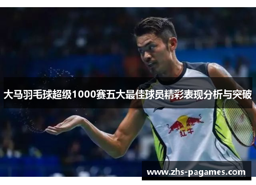 大马羽毛球超级1000赛五大最佳球员精彩表现分析与突破