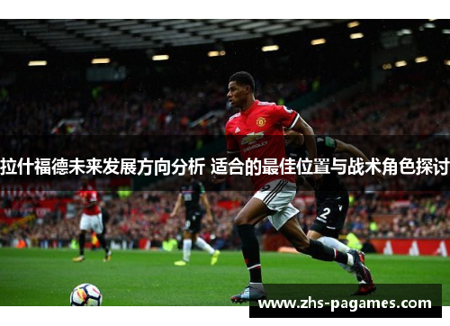拉什福德未来发展方向分析 适合的最佳位置与战术角色探讨