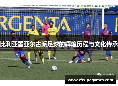 比利亚雷亚尔古派足球的辉煌历程与文化传承