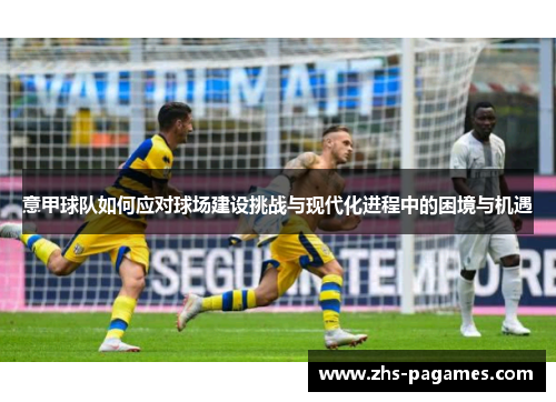 意甲球队如何应对球场建设挑战与现代化进程中的困境与机遇