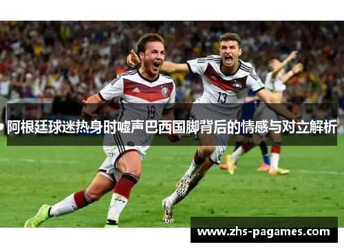 阿根廷球迷热身时嘘声巴西国脚背后的情感与对立解析