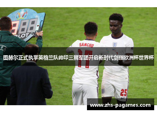 图赫尔正式执掌英格兰队帅印三狮军团开启新时代剑指欧洲杯世界杯 图赫尔正式执掌英格兰队帅印三狮军团开启新时代剑指欧洲杯世界杯