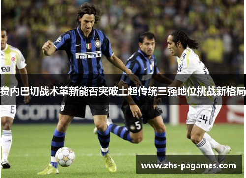 费内巴切战术革新能否突破土超传统三强地位挑战新格局