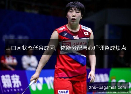 山口茜状态低谷成因,体能分配与心理调整成焦点 山口茜状态低谷成因,体能分配与心理调整成焦点